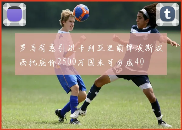 罗马有意引进卡利亚里前锋埃斯波西托底价2500万国米可分成40