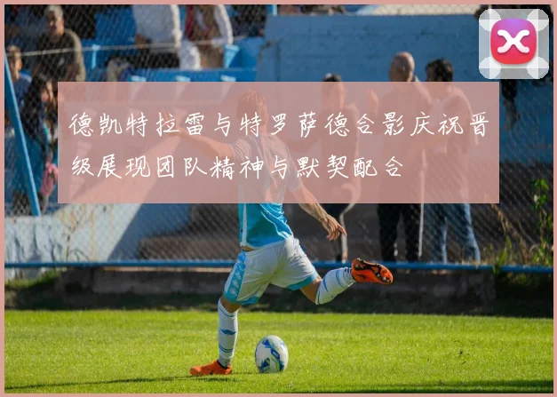 德凯特拉雷与特罗萨德合影庆祝晋级展现团队精神与默契配合