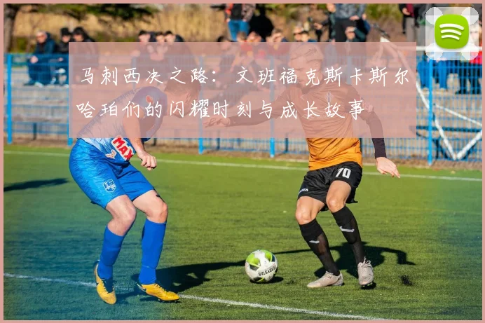马刺西决之路：文班福克斯卡斯尔哈珀们的闪耀时刻与成长故事