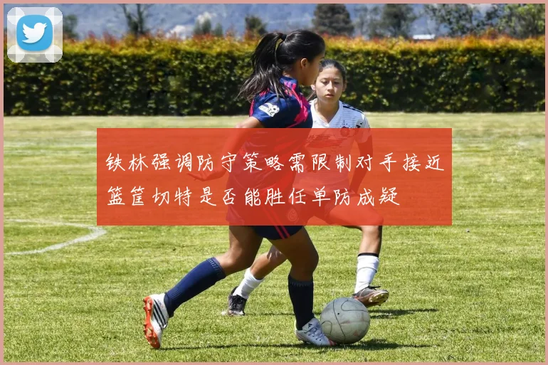 铁林强调防守策略需限制对手接近篮筐切特是否能胜任单防成疑