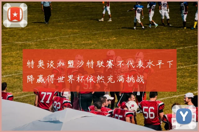 特奥谈加盟沙特联赛不代表水平下降赢得世界杯依然充满挑战