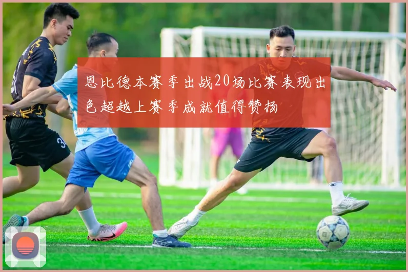 恩比德本赛季出战20场比赛表现出色超越上赛季成就值得赞扬