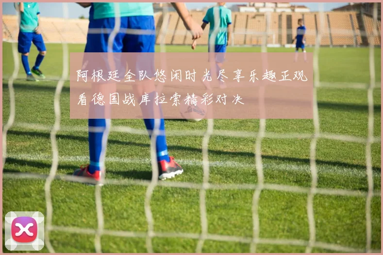 阿根廷全队悠闲时光尽享乐趣正观看德国战库拉索精彩对决
