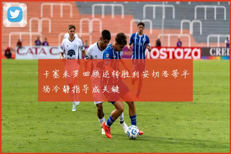卡塞米罗回顾逆转胜利安切洛蒂半场冷静指导成关键