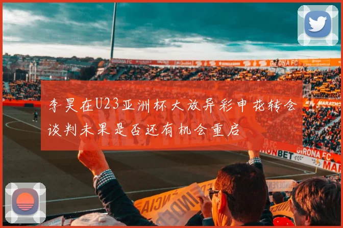 李昊在U23亚洲杯大放异彩申花转会谈判未果是否还有机会重启