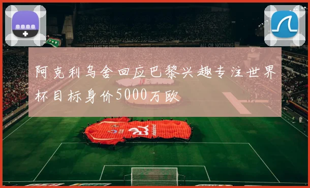 阿克利乌舍回应巴黎兴趣专注世界杯目标身价5000万欧