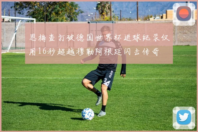 恩梅查打破德国世界杯进球纪录仅用16秒超越穆勒阿根廷闪击传奇