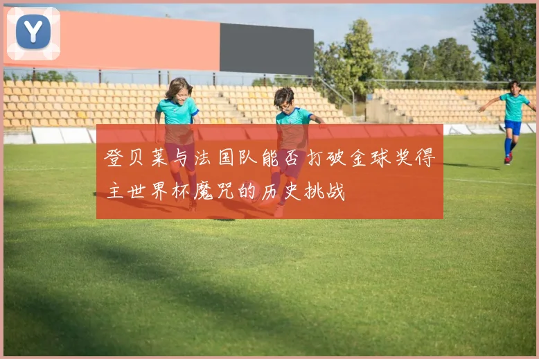 登贝莱与法国队能否打破金球奖得主世界杯魔咒的历史挑战