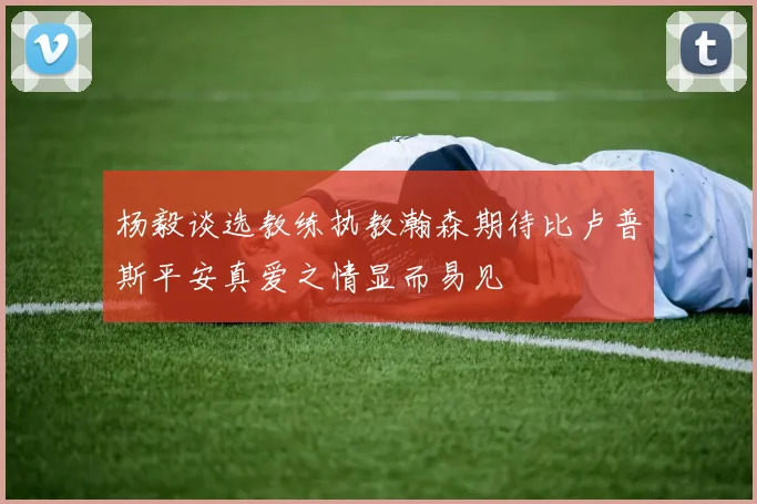 杨毅谈选教练执教瀚森期待比卢普斯平安真爱之情显而易见