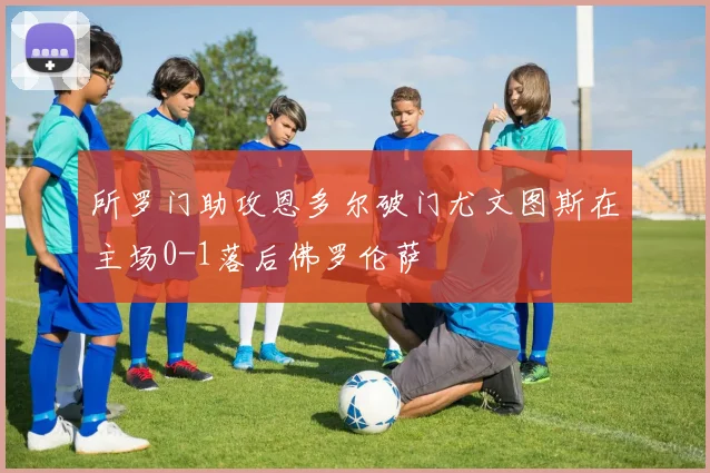所罗门助攻恩多尔破门尤文图斯在主场0-1落后佛罗伦萨