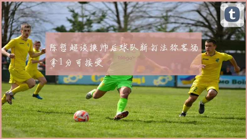 陈哲超谈换帅后球队新打法称客场拿1分可接受