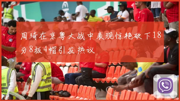周琦在京粤大战中表现惊艳砍下18分8板4帽引发热议