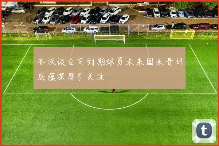 齐沃谈合同到期球员未来国米青训底蕴深厚引关注