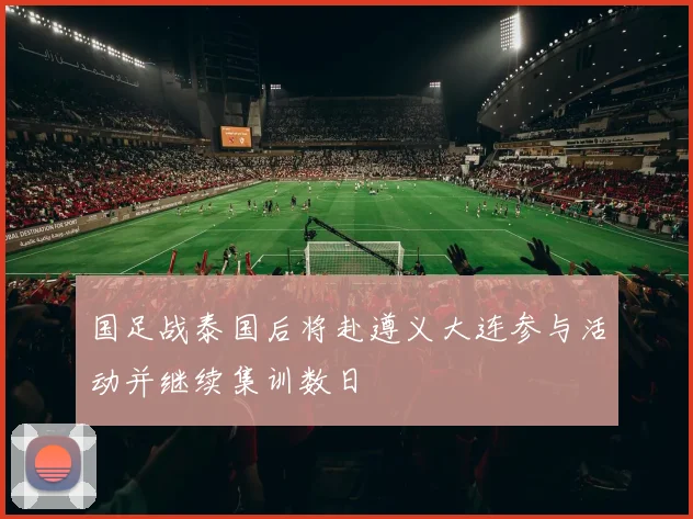 国足战泰国后将赴遵义大连参与活动并继续集训数日